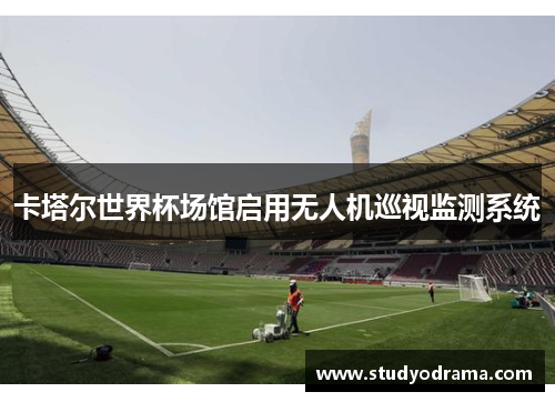 卡塔尔世界杯场馆启用无人机巡视监测系统