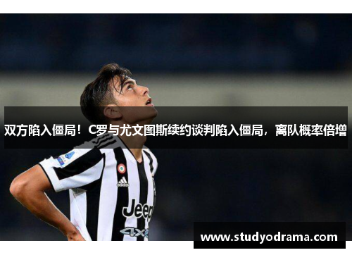双方陷入僵局！C罗与尤文图斯续约谈判陷入僵局，离队概率倍增